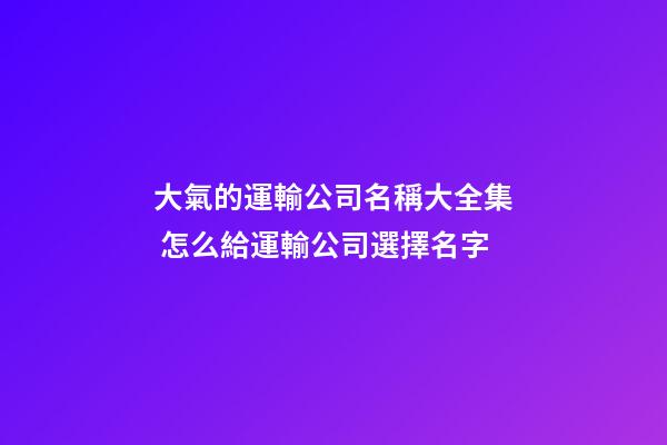 大氣的運輸公司名稱大全集 怎么給運輸公司選擇名字-第1張-公司起名-玄機派
